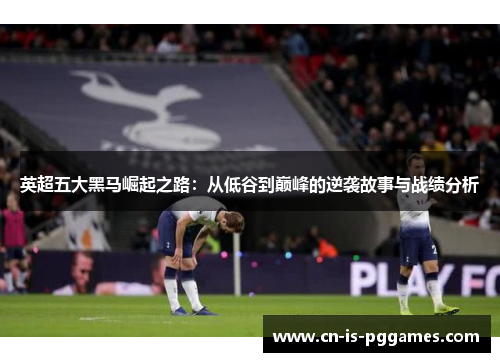 英超五大黑马崛起之路：从低谷到巅峰的逆袭故事与战绩分析