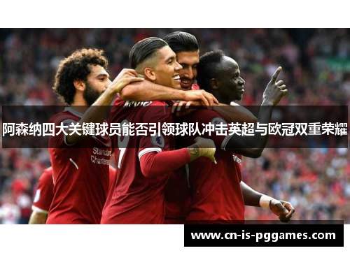 阿森纳四大关键球员能否引领球队冲击英超与欧冠双重荣耀