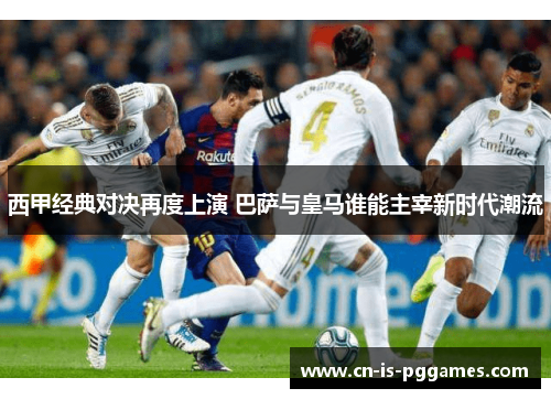 西甲经典对决再度上演 巴萨与皇马谁能主宰新时代潮流