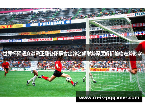 世界杯預選賽激戰正酣各隊爭奪出線名額形勢深度解析前瞻走勢觀察