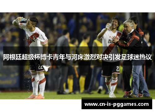 阿根廷超级杯博卡青年与河床激烈对决引发足球迷热议