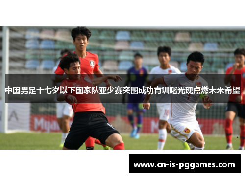中国男足十七岁以下国家队亚少赛突围成功青训曙光现点燃未来希望