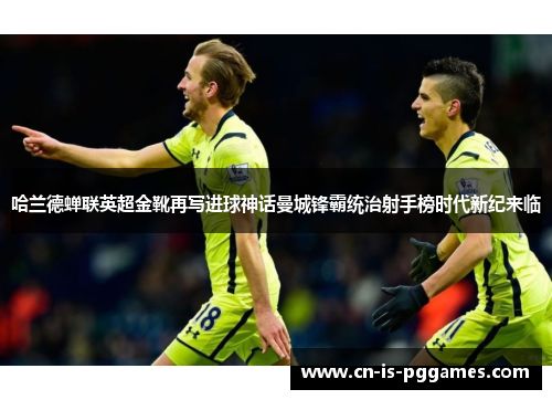 哈兰德蝉联英超金靴再写进球神话曼城锋霸统治射手榜时代新纪来临