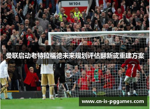 曼联启动老特拉福德未来规划评估翻新或重建方案